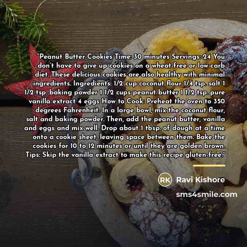 “Peanut Butter Cookies Time: 30 minutes Servings: 24 You don’t have to give up cookies on a wheat-free or low-carb diet. These delicious cookies are also healthy with minimal ingredients. Ingredients: 1/2 cup coconut flour 1/4 tsp. salt 1 1/2 tsp. baking powder 1 1/2 cups peanut butter 1 1/2 tsp…” quote by Ravi Kishore