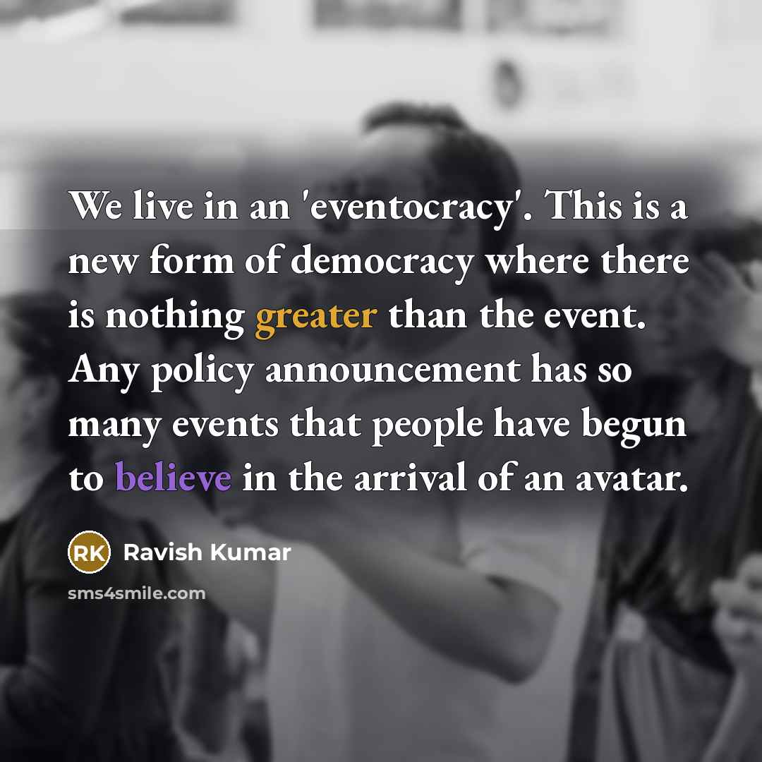 “We live in an 'eventocracy'. This is a new form of democracy where there is nothing greater than the event. Any policy announcement has so many events that people have begun to believe in the arrival of an avatar.” quote by Ravish Kumar