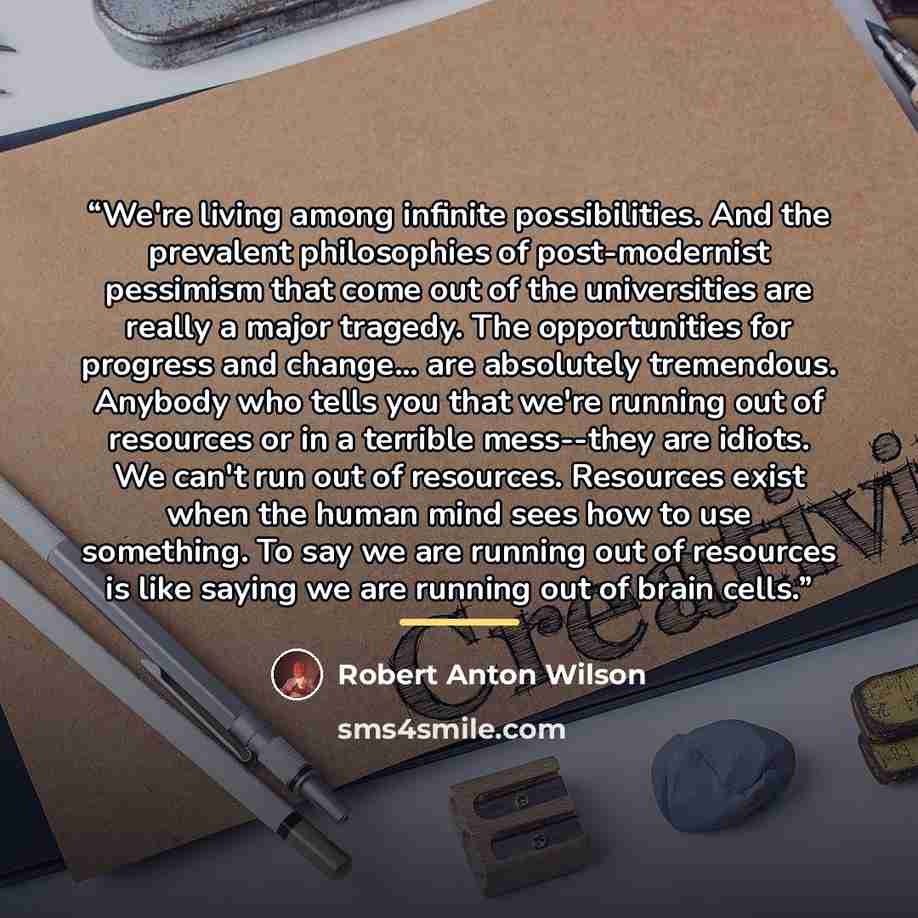 “We're living among infinite possibilities. And the prevalent philosophies of post-modernist pessimism that come out of the universities are really a major tragedy. The opportunities for progress and change… are absolutely tremendous. Anybody who tells you that we're running out of resources or in…” quote by Robert Anton Wilson