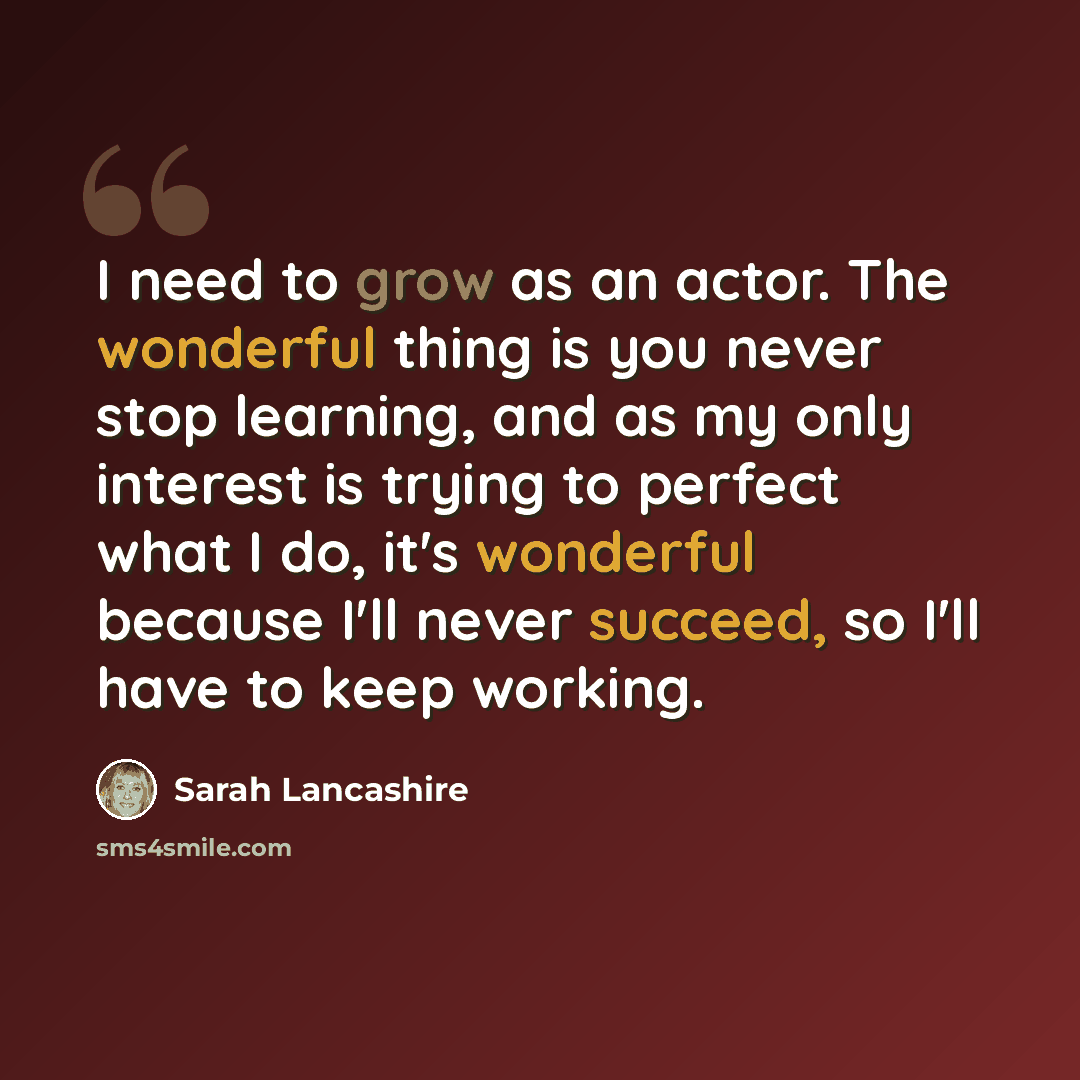 “I need to grow as an actor. The wonderful thing is you never stop learning, and as my only interest is trying to perfect what I do, it's wonderful because I'll never succeed, so I'll have to keep working.” quote by Sarah Lancashire