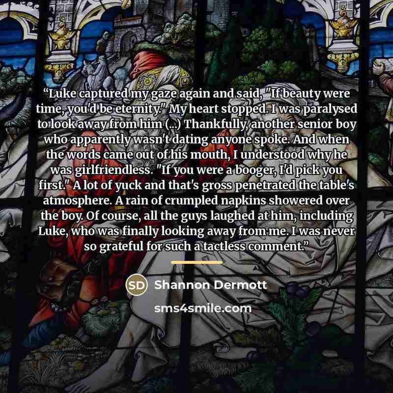“Luke captured my gaze again and said, "If beauty were time, you'd be eternity." My heart stopped. I was paralysed to look away from him (...) Thankfully, another senior boy who apparently wasn't dating anyone spoke. And when the words came out of his mouth, I understood why he was girlfriendless…” quote by Shannon Dermott