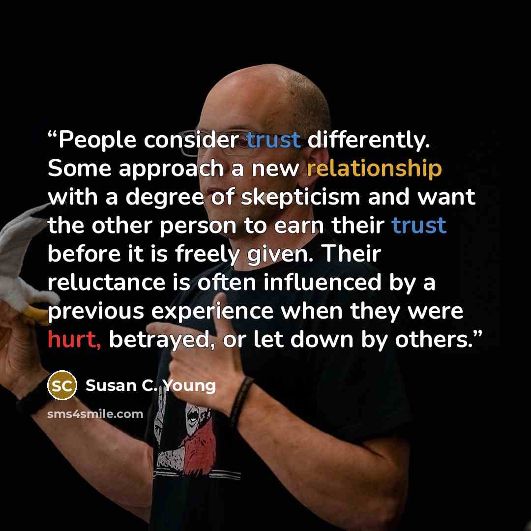“People consider trust differently. Some approach a new relationship with a degree of skepticism and want the other person to earn their trust before it is freely given. Their reluctance is often influenced by a previous experience when they were hurt, betrayed, or let down by others.” quote by Susan C. Young
