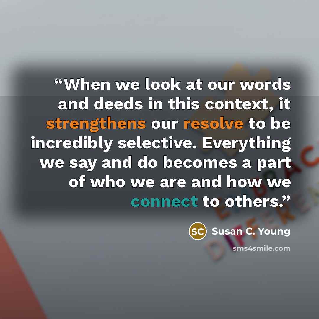 “When we look at our words and deeds in this context, it strengthens our resolve to be incredibly selective. Everything we say and do becomes a part of who we are and how we connect to others.” quote by Susan C. Young