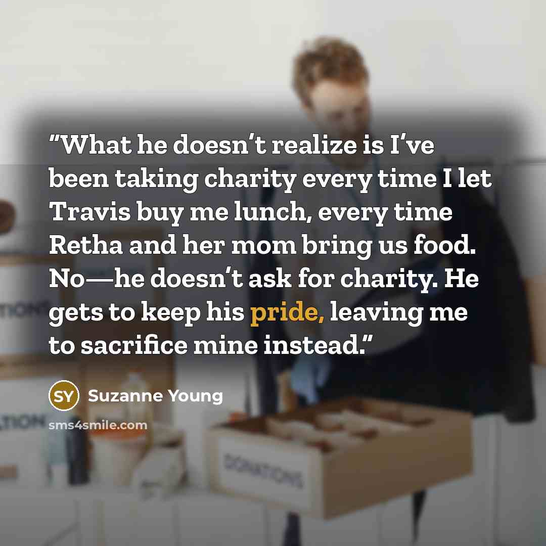 “What he doesn’t realize is I’ve been taking charity every time I let Travis buy me lunch, every time Retha and her mom bring us food. No—he doesn’t ask for charity. He gets to keep his pride, leaving me to sacrifice mine instead.” quote by Suzanne Young