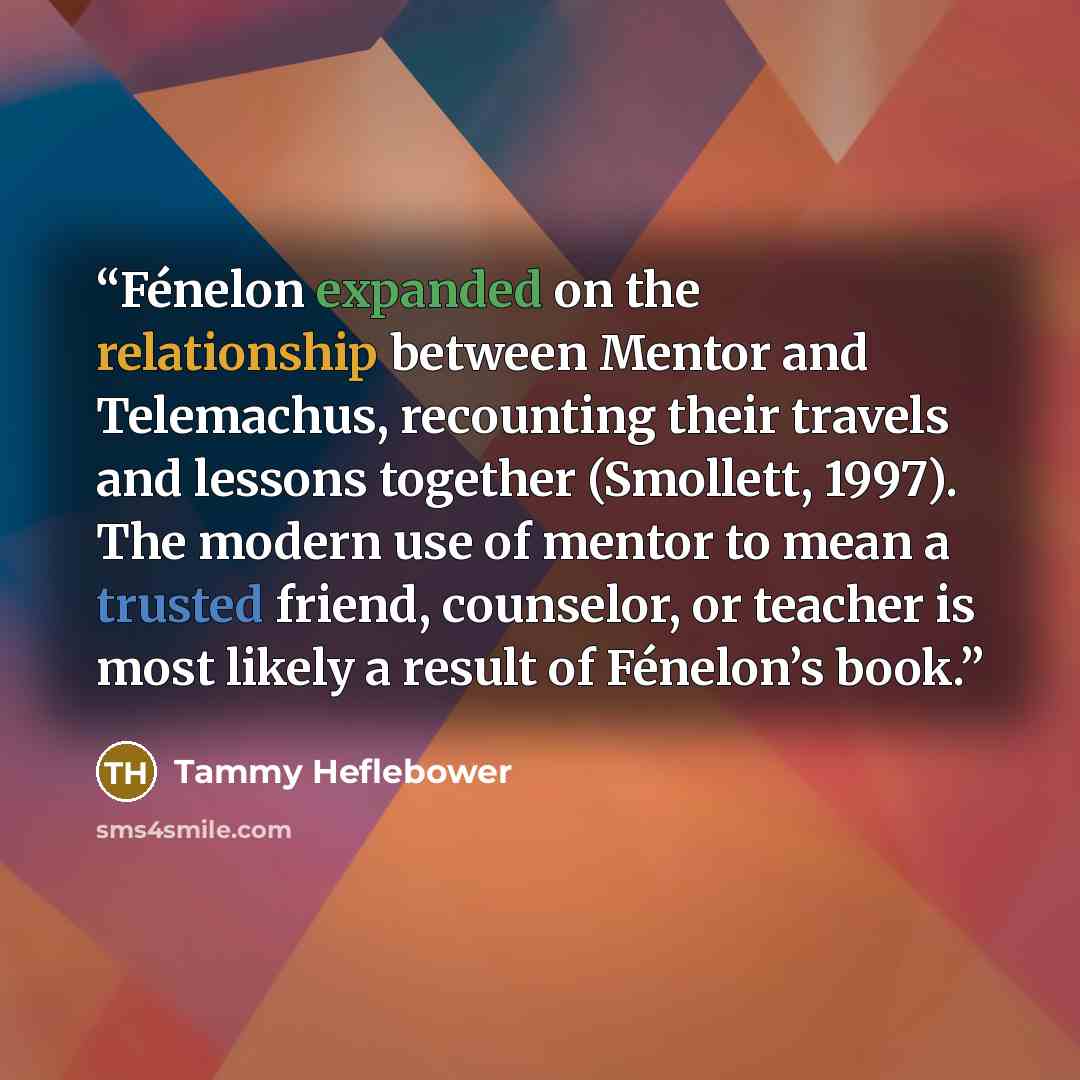 “Fénelon expanded on the relationship between Mentor and Telemachus, recounting their travels and lessons together (Smollett, 1997). The modern use of mentor to mean a trusted friend, counselor, or teacher is most likely a result of Fénelon’s book.” quote by Tammy Heflebower