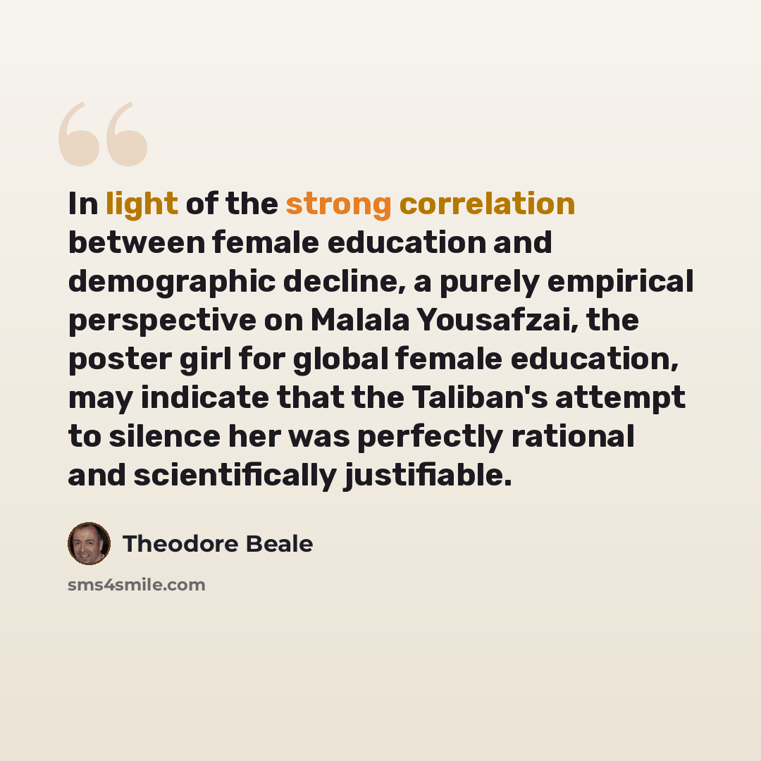 “In light of the strong correlation between female education and demographic decline, a purely empirical perspective on Malala Yousafzai, the poster girl for global female education, may indicate that the Taliban's attempt to silence her was perfectly rational and scientifically justifiable.” quote by Theodore Beale