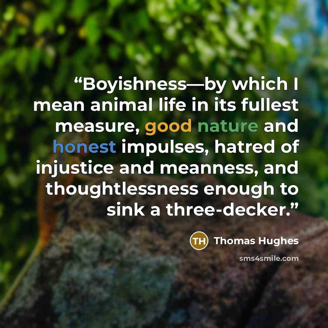 “Boyishness—by which I mean animal life in its fullest measure, good nature and honest impulses, hatred of injustice and meanness, and thoughtlessness enough to sink a three-decker.” quote by Thomas Hughes