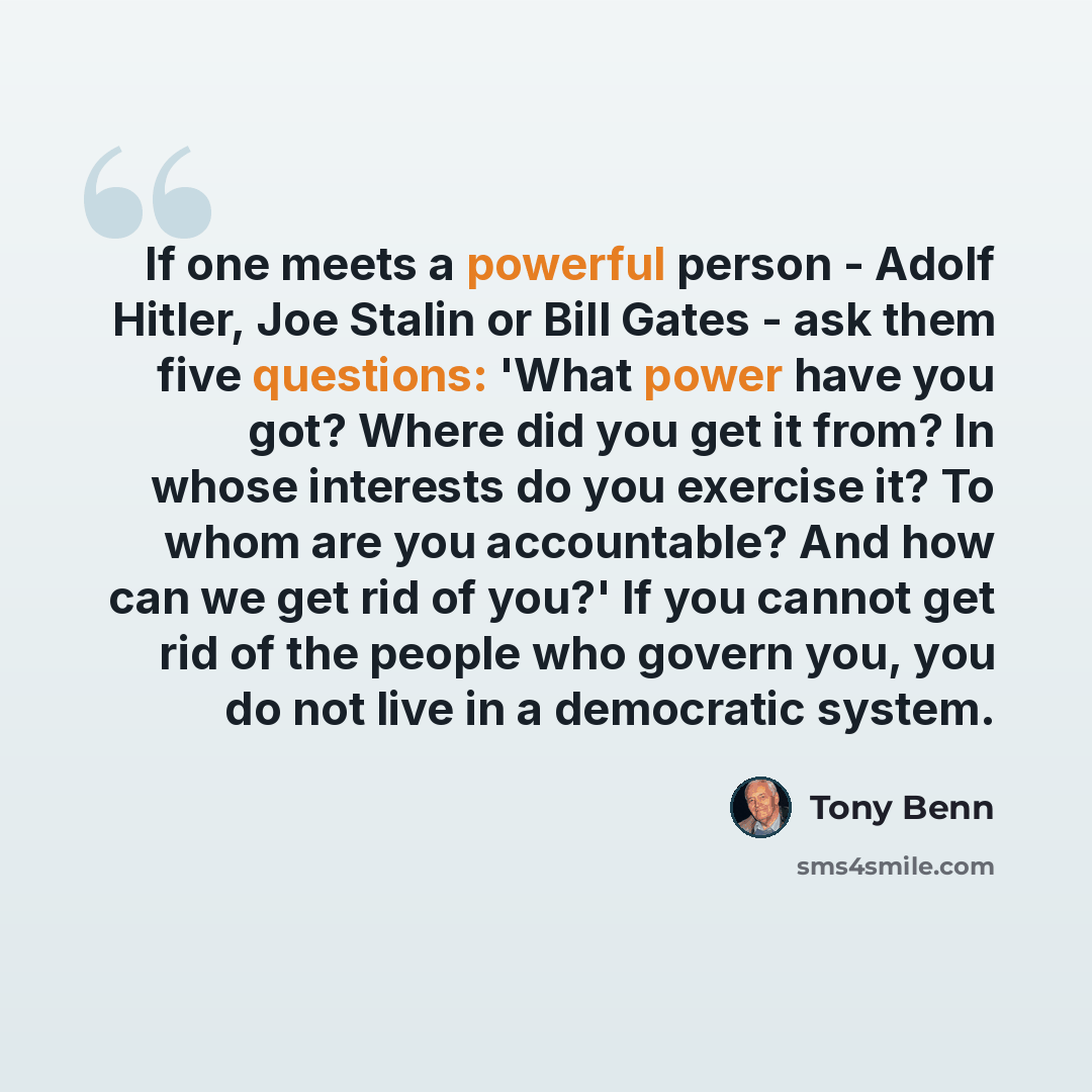 “If one meets a powerful person - Adolf Hitler, Joe Stalin or Bill Gates - ask them five questions: 'What power have you got? Where did you get it from? In whose interests do you exercise it? To whom are you accountable? And how can we get rid of you?' If you cannot get rid of the people who govern…” quote by Tony Benn