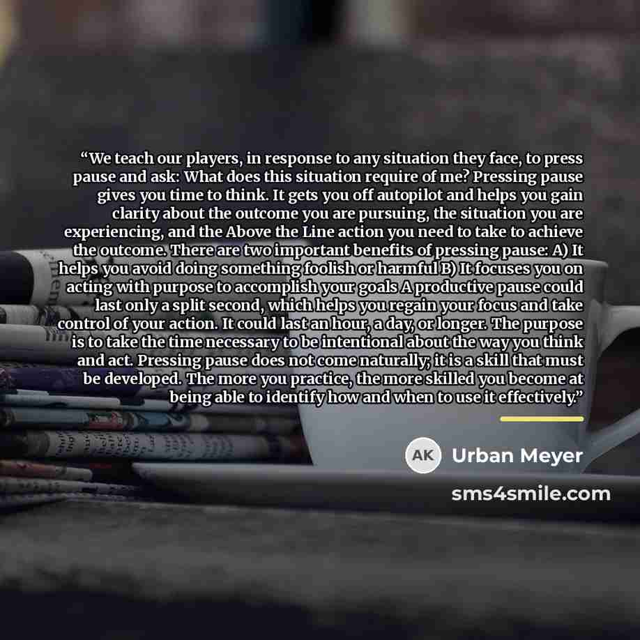 “We teach our players, in response to any situation they face, to press pause and ask: What does this situation require of me? Pressing pause gives you time to think. It gets you off autopilot and helps you gain clarity about the outcome you are pursuing, the situation you are experiencing, and the…” quote by Urban Meyer
