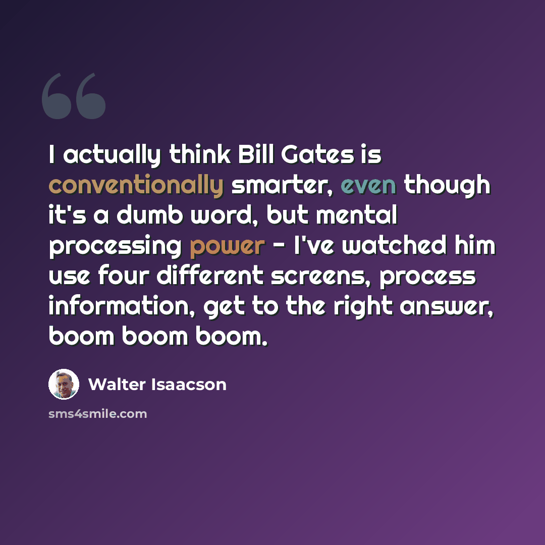 “I actually think Bill Gates is conventionally smarter, even though it's a dumb word, but mental processing power - I've watched him use four different screens, process information, get to the right answer, boom boom boom.” quote by Walter Isaacson