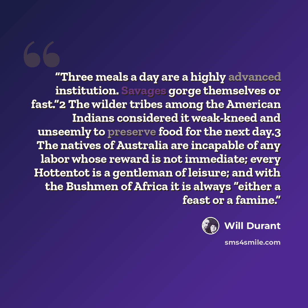 “Three meals a day are a highly advanced institution. Savages gorge themselves or fast.”2 The wilder tribes among the American Indians considered it weak-kneed and unseemly to preserve food for the next day.3 The natives of Australia are incapable of any labor whose reward is not immediate; every…” quote by Will Durant