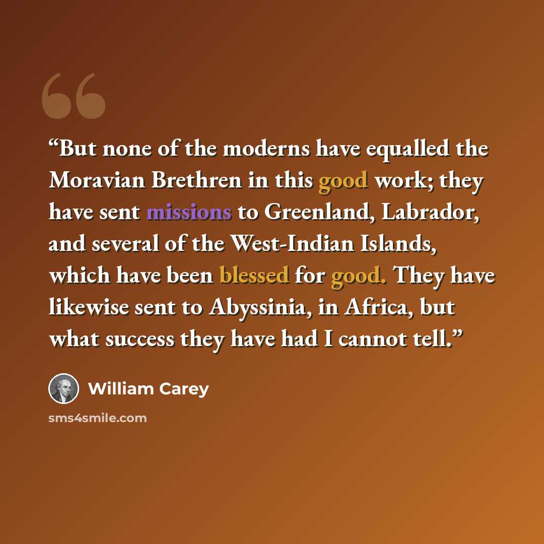 “But none of the moderns have equalled the Moravian Brethren in this good work; they have sent missions to Greenland, Labrador, and several of the West-Indian Islands, which have been blessed for good. They have likewise sent to Abyssinia, in Africa, but what success they have had I cannot tell.” quote by William Carey