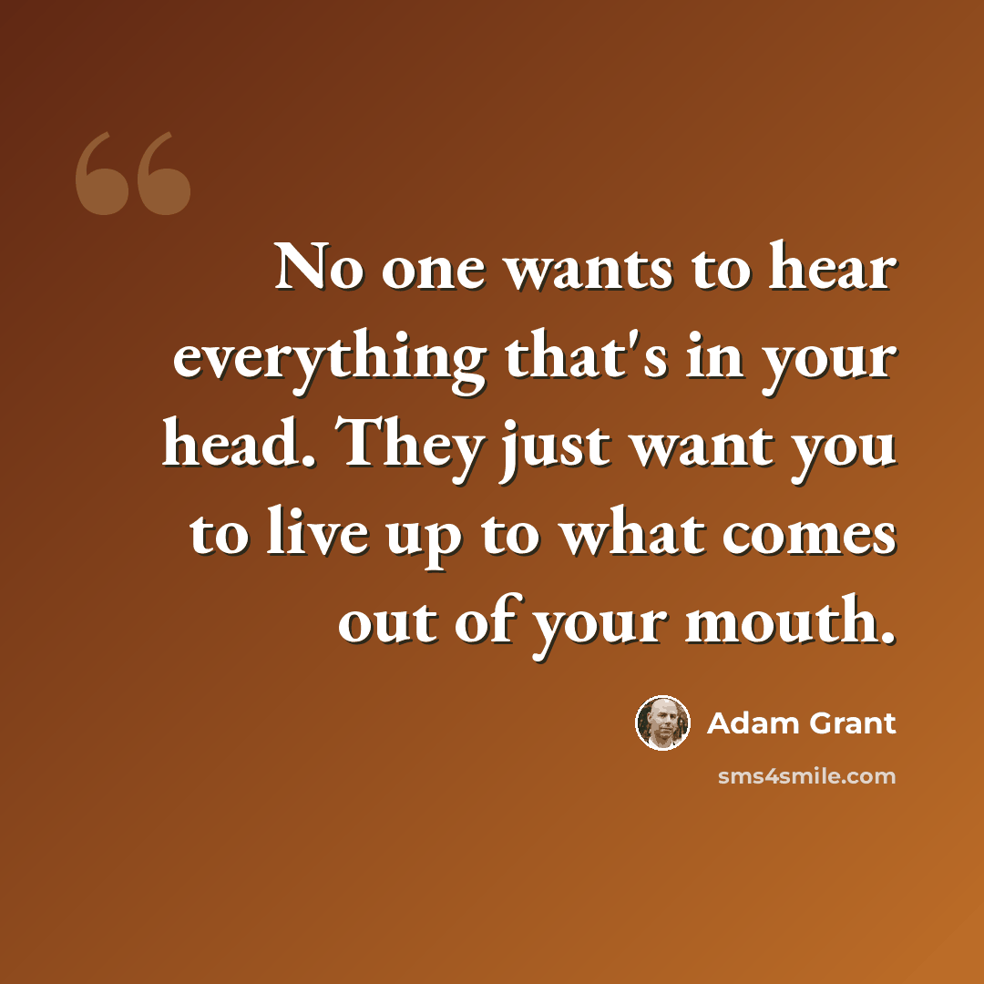 “No one wants to hear everything that's in your head. They just want you to live up to what comes out of your mouth.” quote by Adam Grant