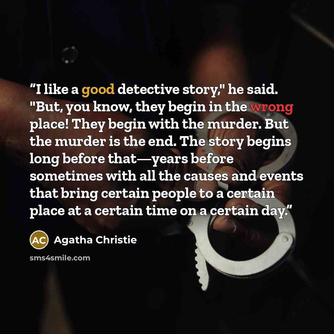 “I like a good detective story," he said. "But, you know, they begin in the wrong place! They begin with the murder. But the murder is the end. The story begins long before that—years before sometimes with all the causes and events that bring certain people to a certain place at a certain time on a…” quote by Agatha Christie