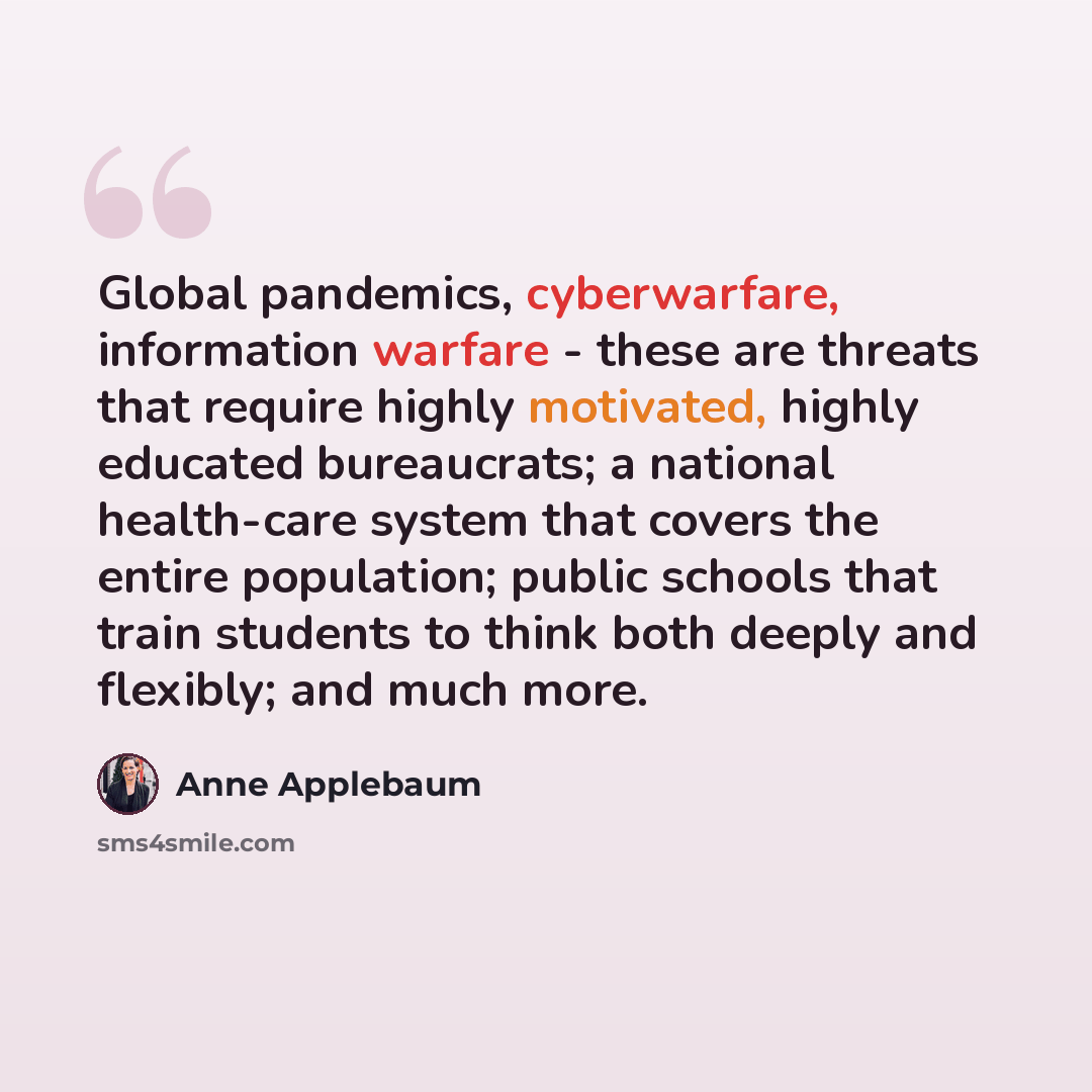 “Global pandemics, cyberwarfare, information warfare - these are threats that require highly motivated, highly educated bureaucrats; a national health-care system that covers the entire population; public schools that train students to think both deeply and flexibly; and much more.” quote by Anne Applebaum
