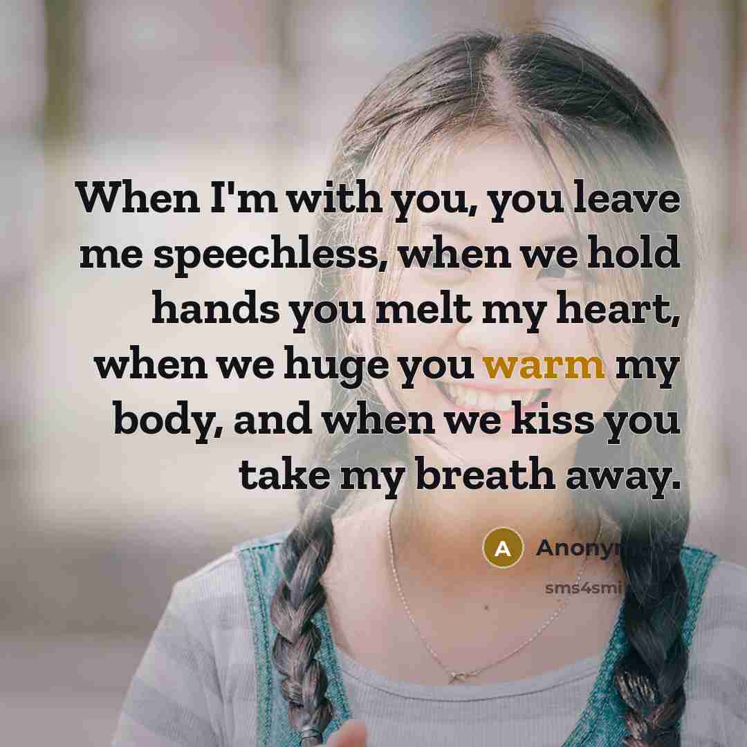 “When I'm with you, you leave me speechless, when we hold hands you melt my heart, when we huge you warm my body, and when we kiss you take my breath away.” quote by Anonymous