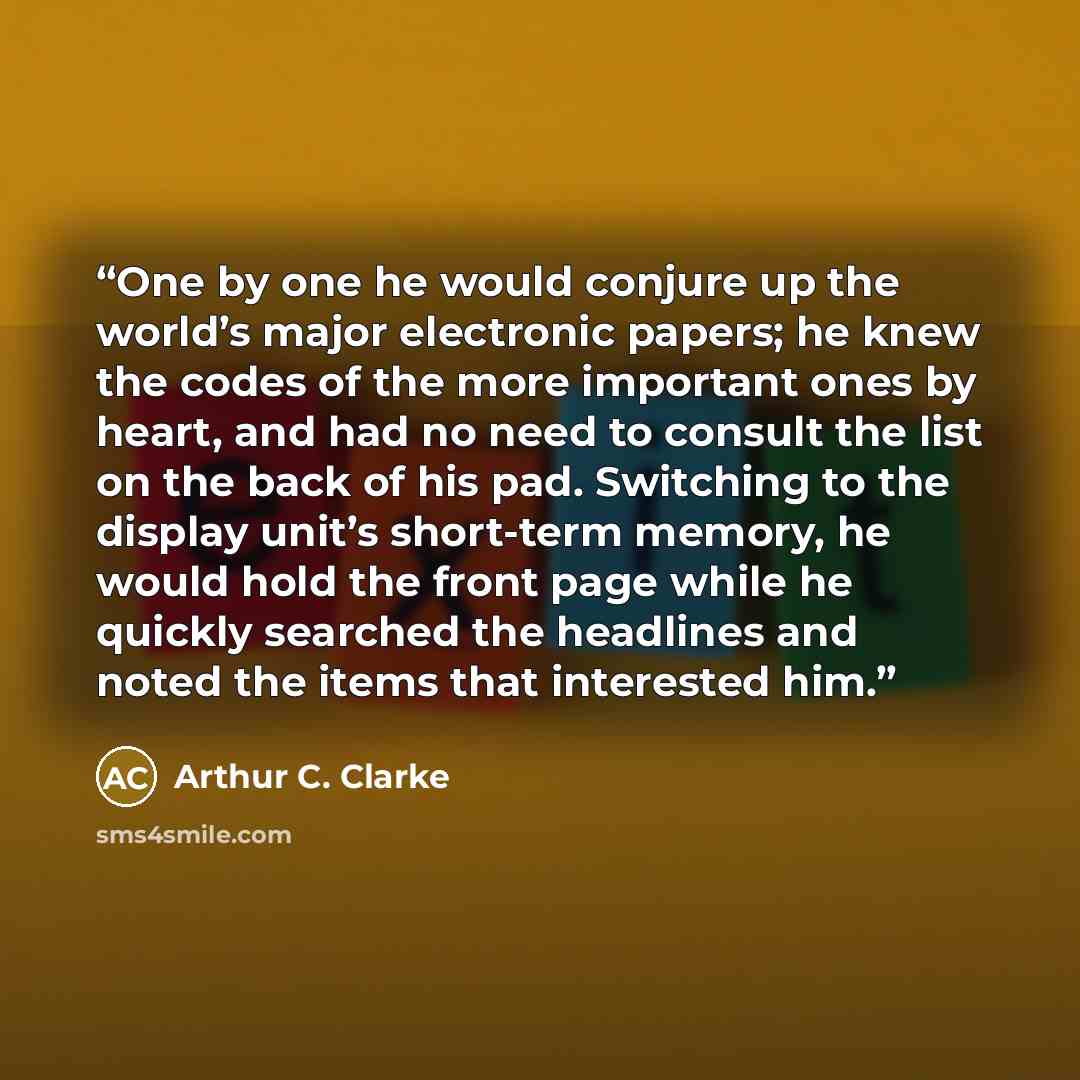 “One by one he would conjure up the world’s major electronic papers; he knew the codes of the more important ones by heart, and had no need to consult the list on the back of his pad. Switching to the display unit’s short-term memory, he would hold the front page while he quickly searched the…” quote by Arthur C. Clarke