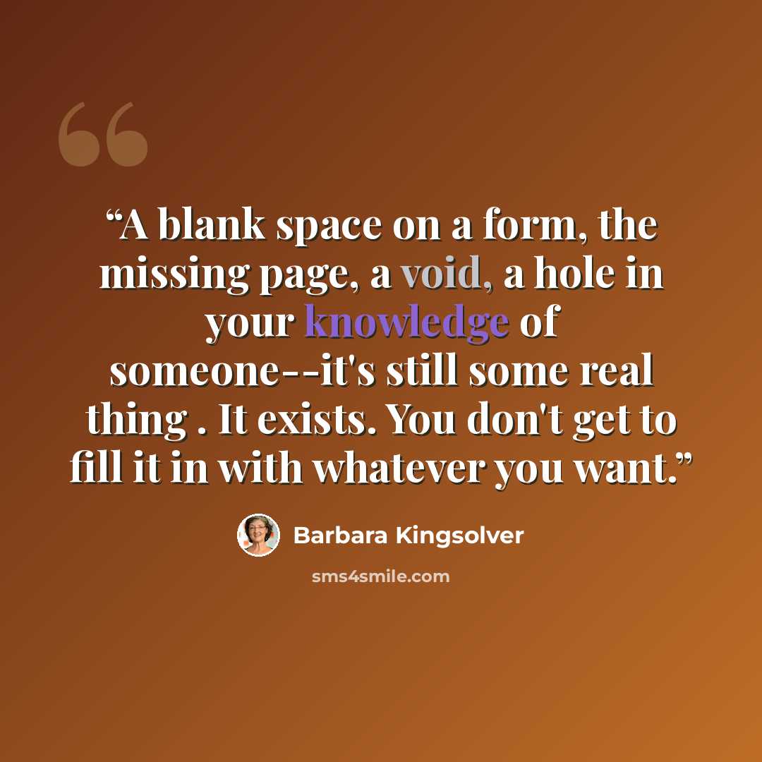 “A blank space on a form, the missing page, a void, a hole in your knowledge of someone--it's still some real thing . It exists. You don't get to fill it in with whatever you want.” quote by Barbara Kingsolver