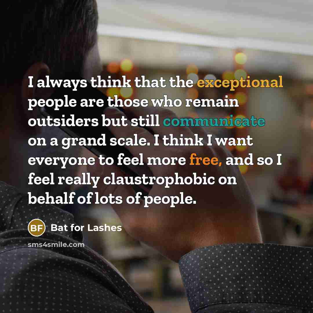“I always think that the exceptional people are those who remain outsiders but still communicate on a grand scale. I think I want everyone to feel more free, and so I feel really claustrophobic on behalf of lots of people.” quote by Bat for Lashes