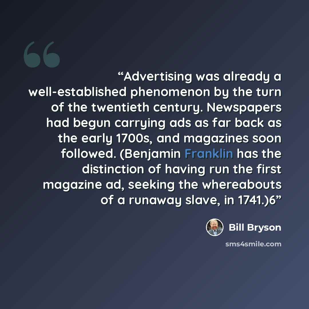 “Advertising was already a well-established phenomenon by the turn of the twentieth century. Newspapers had begun carrying ads as far back as the early 1700s, and magazines soon followed. (Benjamin Franklin has the distinction of having run the first magazine ad, seeking the whereabouts of a…” quote by Bill Bryson