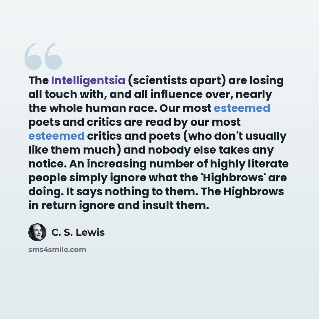 “The Intelligentsia (scientists apart) are losing all touch with, and all influence over, nearly the whole human race. Our most esteemed poets and critics are read by our most esteemed critics and poets (who don't usually like them much) and nobody else takes any notice. An increasing number of…” quote by C. S. Lewis
