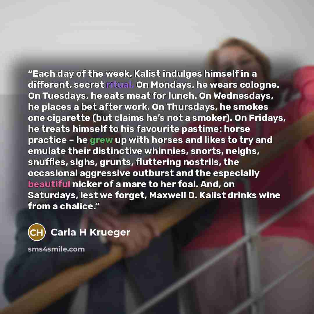 “Each day of the week, Kalist indulges himself in a different, secret ritual. On Mondays, he wears cologne. On Tuesdays, he eats meat for lunch. On Wednesdays, he places a bet after work. On Thursdays, he smokes one cigarette (but claims he’s not a smoker). On Fridays, he treats himself to his…” quote by Carla H Krueger