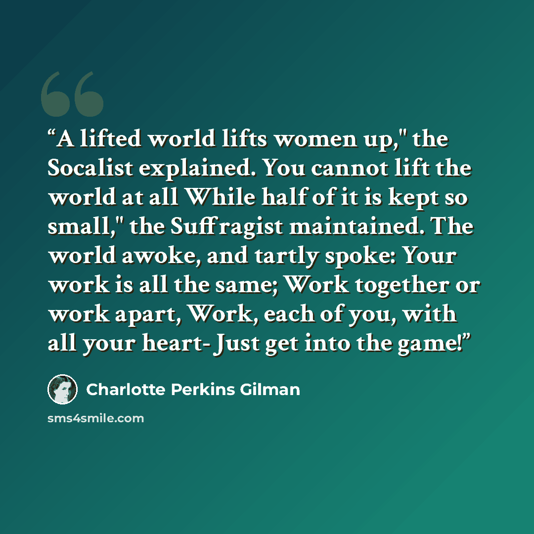 “A lifted world lifts women up," the Socalist explained. You cannot lift the world at all While half of it is kept so small," the Suffragist maintained. The world awoke, and tartly spoke: Your work is all the same; Work together or work apart, Work, each of you, with all your heart- Just get into…” quote by Charlotte Perkins Gilman