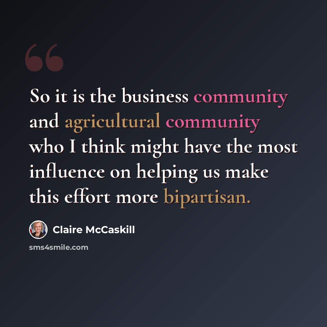 “So it is the business community and agricultural community who I think might have the most influence on helping us make this effort more bipartisan.” quote by Claire McCaskill