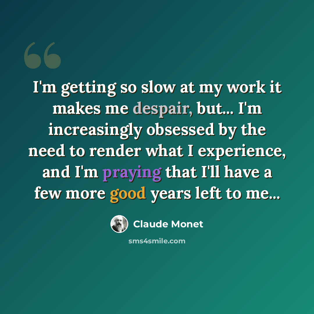 “I'm getting so slow at my work it makes me despair, but... I'm increasingly obsessed by the need to render what I experience, and I'm praying that I'll have a few more good years left to me...” quote by Claude Monet