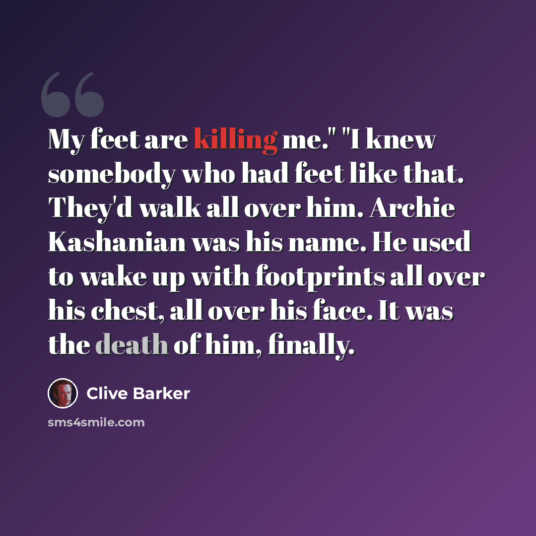 “My feet are killing me." "I knew somebody who had feet like that. They'd walk all over him. Archie Kashanian was his name. He used to wake up with footprints all over his chest, all over his face. It was the death of him, finally.” quote by Clive Barker