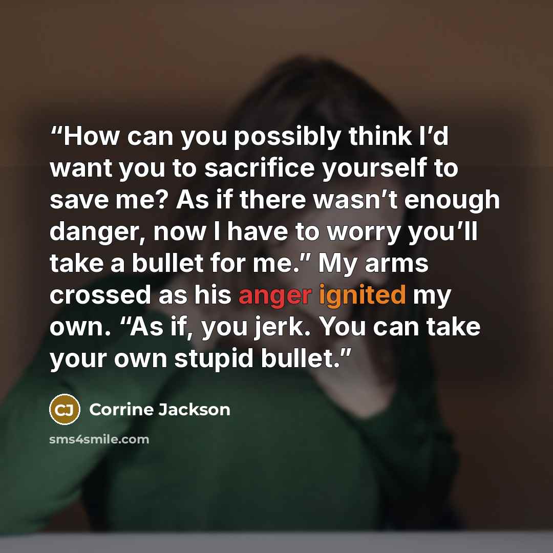 “How can you possibly think I’d want you to sacrifice yourself to save me? As if there wasn’t enough danger, now I have to worry you’ll take a bullet for me.” My arms crossed as his anger ignited my own. “As if, you jerk. You can take your own stupid bullet.” quote by Corrine Jackson