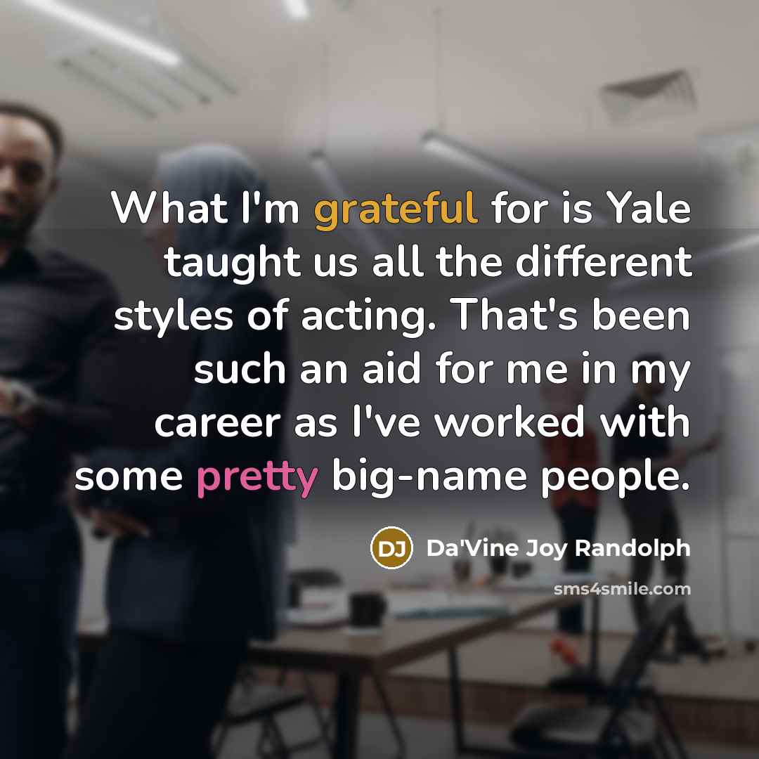 “What I'm grateful for is Yale taught us all the different styles of acting. That's been such an aid for me in my career as I've worked with some pretty big-name people.” quote by Da'Vine Joy Randolph
