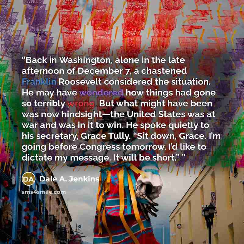 “Back in Washington, alone in the late afternoon of December 7, a chastened Franklin Roosevelt considered the situation. He may have wondered how things had gone so terribly wrong. But what might have been was now hindsight—the United States was at war and was in it to win. He spoke quietly to his…” quote by Dale A. Jenkins