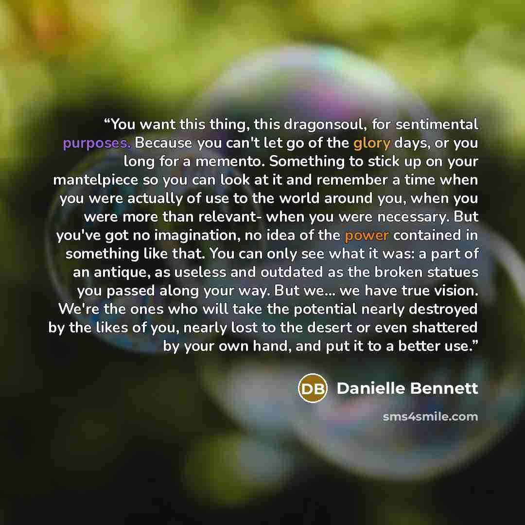 “You want this thing, this dragonsoul, for sentimental purposes. Because you can't let go of the glory days, or you long for a memento. Something to stick up on your mantelpiece so you can look at it and remember a time when you were actually of use to the world around you, when you were more than…” quote by Danielle Bennett