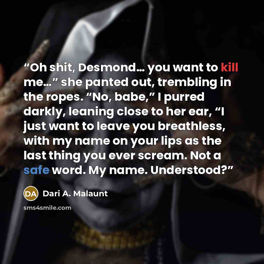 “Oh shit, Desmond… you want to kill me…” she panted out, trembling in the ropes. “No, babe,” I purred darkly, leaning close to her ear, “I just want to leave you breathless, with my name on your lips as the last thing you ever scream. Not a safe word. My name. Understood?” quote by Dari A. Malaunt