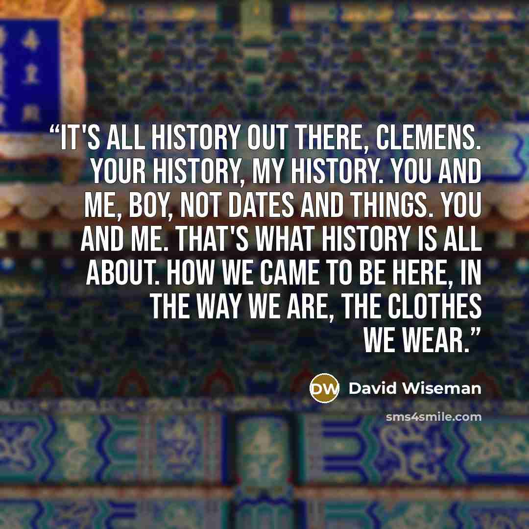 “It's all history out there, Clemens. Your history, my history. You and me, boy, not dates and things. You and me. That's what history is all about. How we came to be here, in the way we are, the clothes we wear.” quote by David Wiseman
