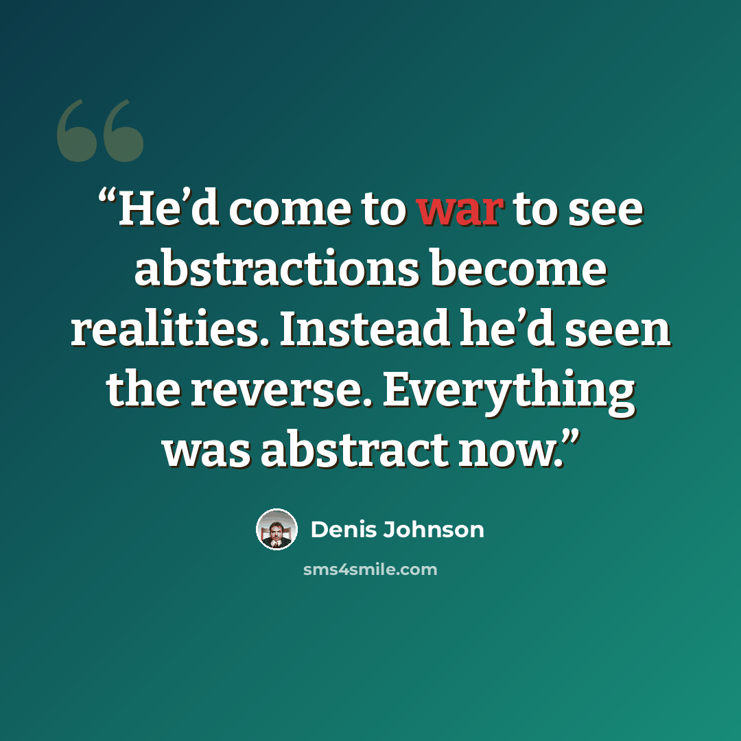 “He’d come to war to see abstractions become realities. Instead he’d seen the reverse. Everything was abstract now.” quote by Denis Johnson
