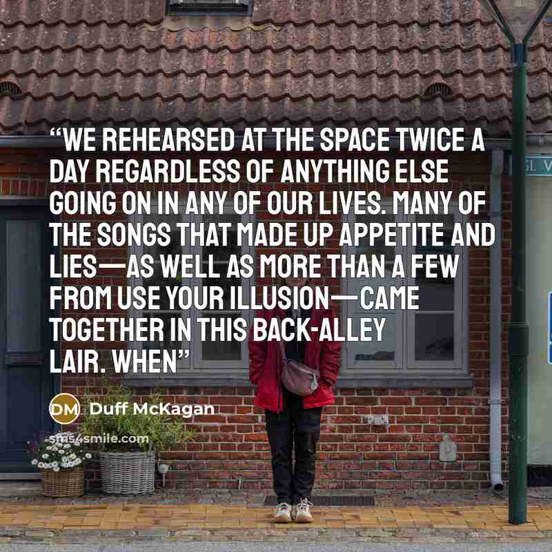 “We rehearsed at the space twice a day regardless of anything else going on in any of our lives. Many of the songs that made up Appetite and Lies—as well as more than a few from Use Your Illusion—came together in this back-alley lair. When” quote by Duff McKagan