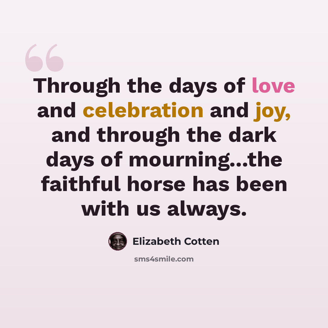 “Through the days of love and celebration and joy, and through the dark days of mourning...the faithful horse has been with us always.” quote by Elizabeth Cotten