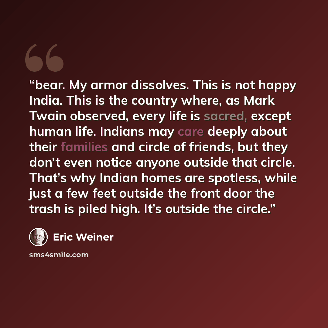 “bear. My armor dissolves. This is not happy India. This is the country where, as Mark Twain observed, every life is sacred, except human life. Indians may care deeply about their families and circle of friends, but they don’t even notice anyone outside that circle. That’s why Indian homes are…” quote by Eric Weiner