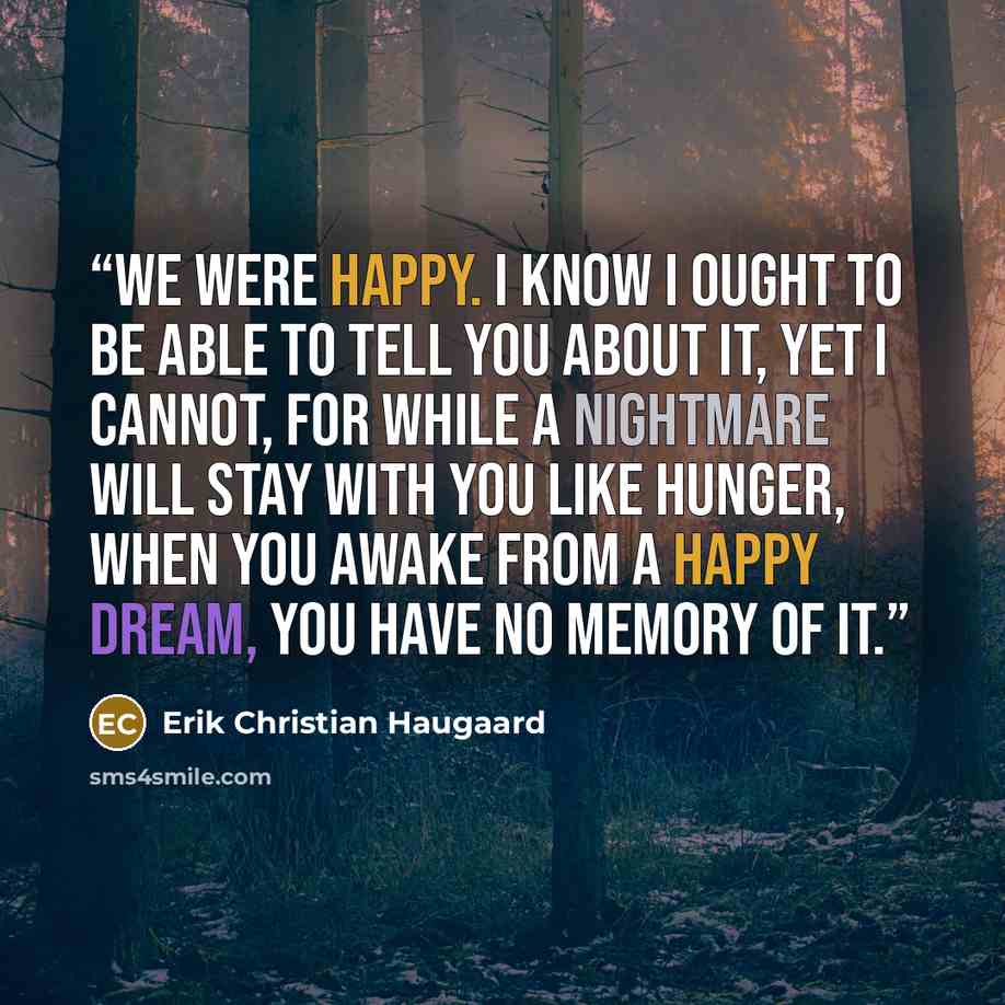 “We were happy. I know I ought to be able to tell you about it, yet I cannot, for while a nightmare will stay with you like hunger, when you awake from a happy dream, you have no memory of it.” quote by Erik Christian Haugaard