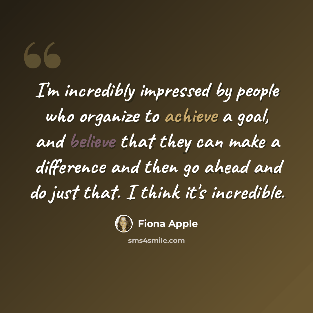 “I'm incredibly impressed by people who organize to achieve a goal, and believe that they can make a difference and then go ahead and do just that. I think it's incredible.” quote by Fiona Apple