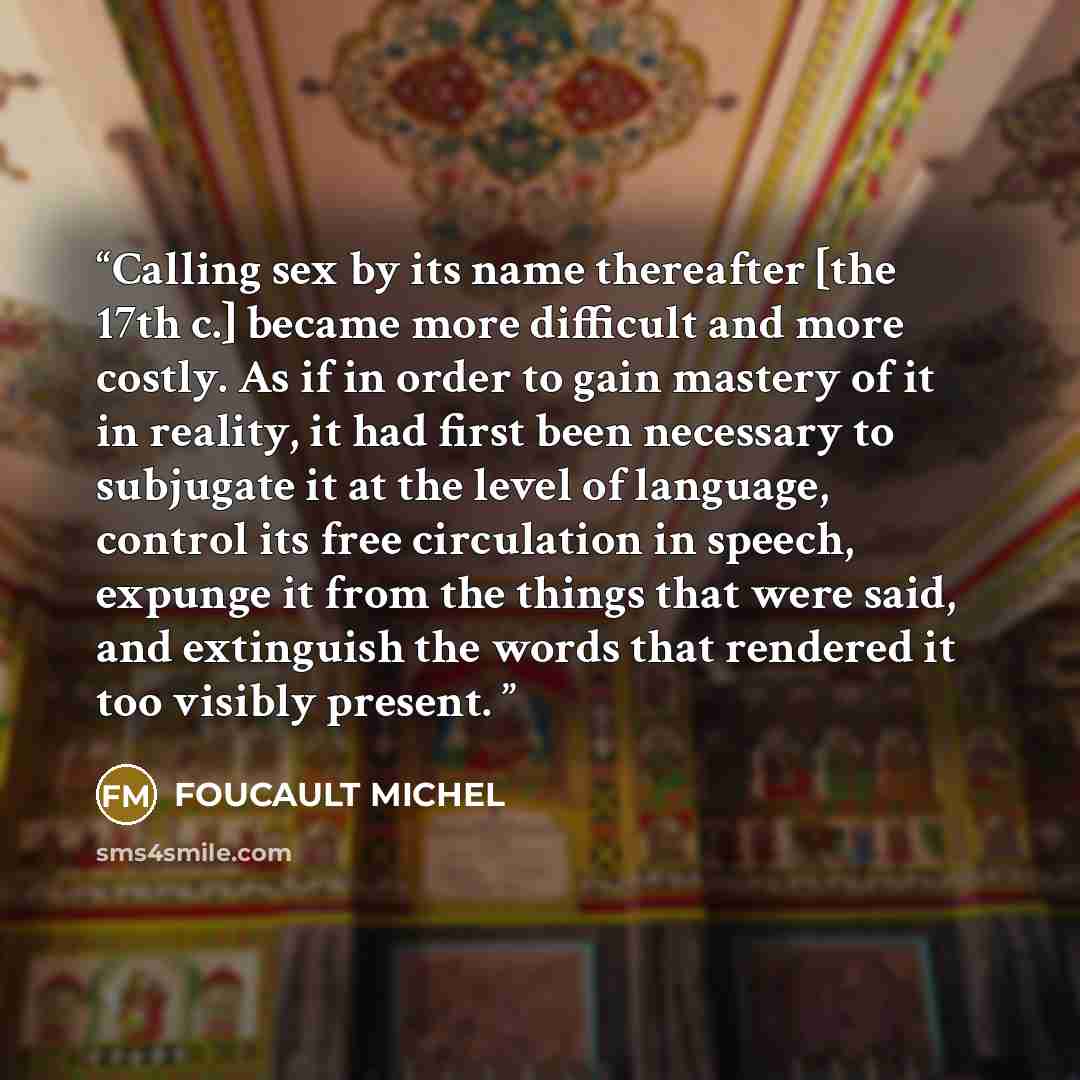 “Calling sex by its name thereafter [the 17th c.] became more difficult and more costly. As if in order to gain mastery of it in reality, it had first been necessary to subjugate it at the level of language, control its free circulation in speech, expunge it from the things that were said, and…” quote by Foucault Michel