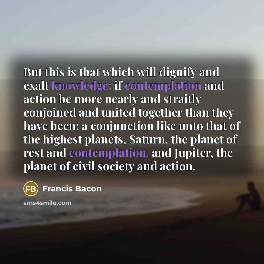 “But this is that which will dignify and exalt knowledge: if contemplation and action be more nearly and straitly conjoined and united together than they have been: a conjunction like unto that of the highest planets, Saturn, the planet of rest and contemplation, and Jupiter, the planet of civil…” quote by Francis Bacon