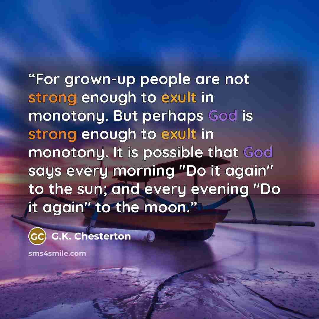“For grown-up people are not strong enough to exult in monotony. But perhaps God is strong enough to exult in monotony. It is possible that God says every morning "Do it again" to the sun; and every evening "Do it again" to the moon.” quote by G.K. Chesterton