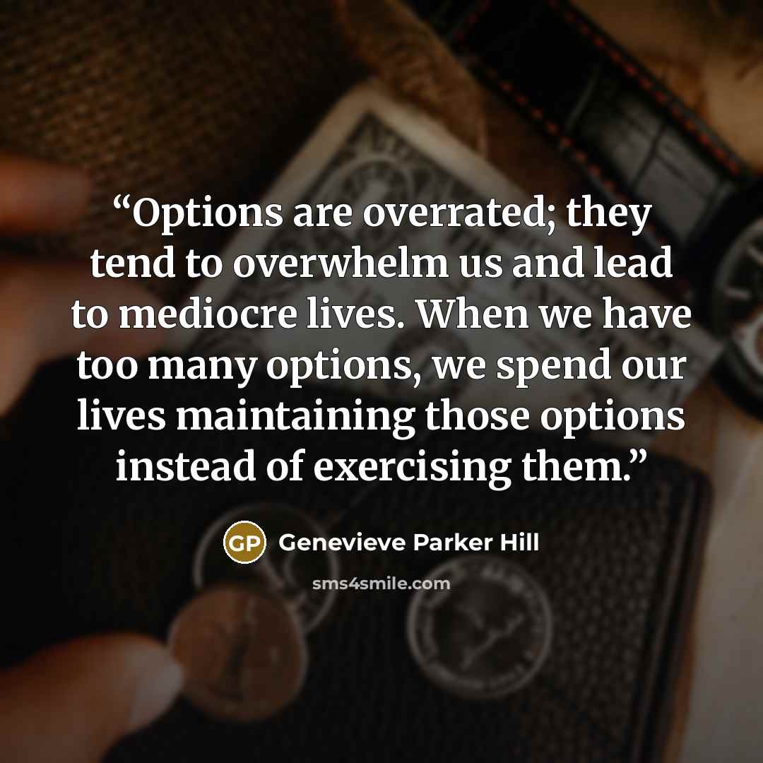 “Options are overrated; they tend to overwhelm us and lead to mediocre lives. When we have too many options, we spend our lives maintaining those options instead of exercising them.” quote by Genevieve Parker Hill