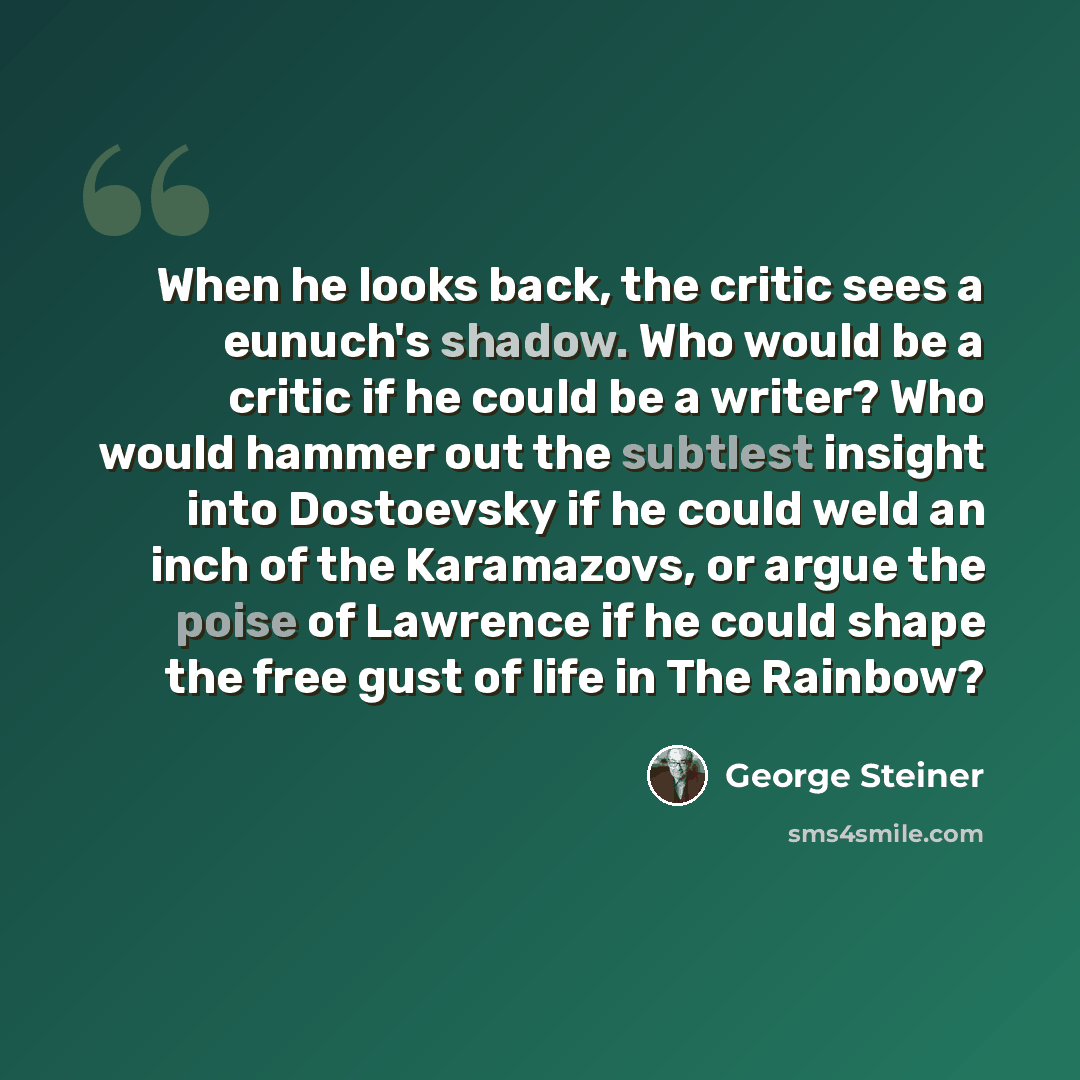 “When he looks back, the critic sees a eunuch's shadow. Who would be a critic if he could be a writer? Who would hammer out the subtlest insight into Dostoevsky if he could weld an inch of the Karamazovs, or argue the poise of Lawrence if he could shape the free gust of life in The Rainbow?” quote by George Steiner