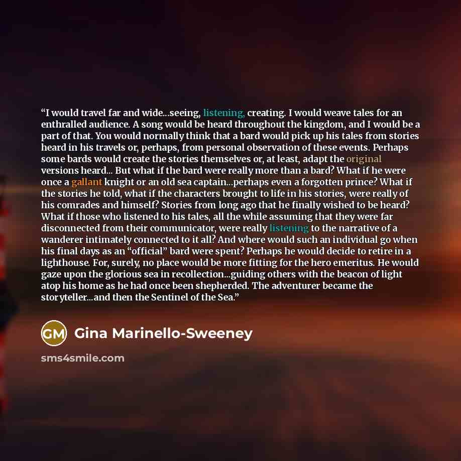 “I would travel far and wide...seeing, listening, creating. I would weave tales for an enthralled audience. A song would be heard throughout the kingdom, and I would be a part of that. You would normally think that a bard would pick up his tales from stories heard in his travels or, perhaps, from…” quote by Gina Marinello-Sweeney