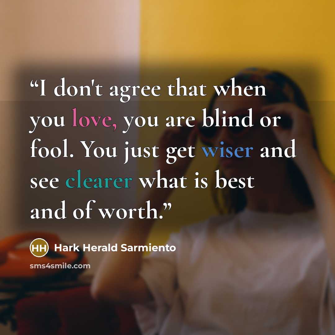 “I don't agree that when you love, you are blind or fool. You just get wiser and see clearer what is best and of worth.” quote by Hark Herald Sarmiento