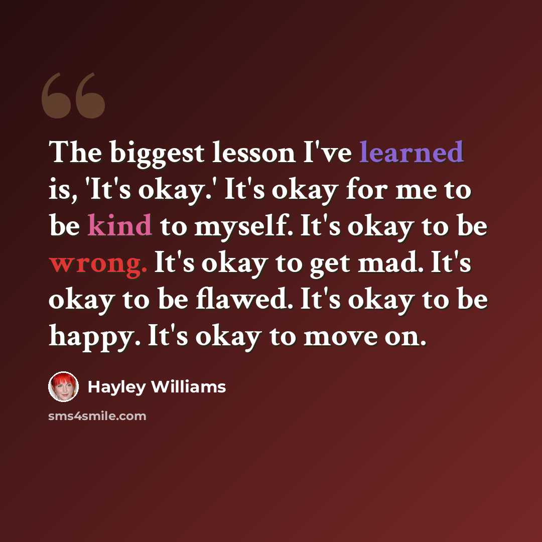 “The biggest lesson I've learned is, 'It's okay.' It's okay for me to be kind to myself. It's okay to be wrong. It's okay to get mad. It's okay to be flawed. It's okay to be happy. It's okay to move on.” quote by Hayley Williams